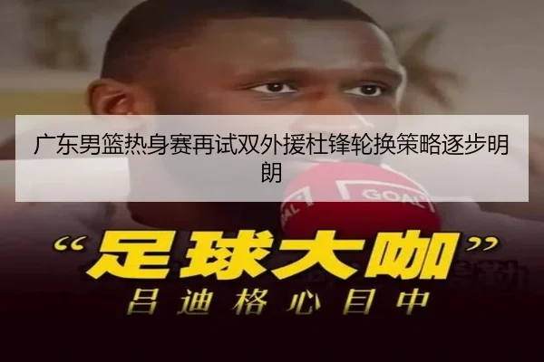 广东男篮热身赛再试双外援杜锋轮换策略逐步明朗